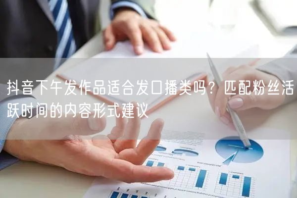 抖音下午发作品适合发口播类吗?匹配粉丝活跃时间的内容形式建议