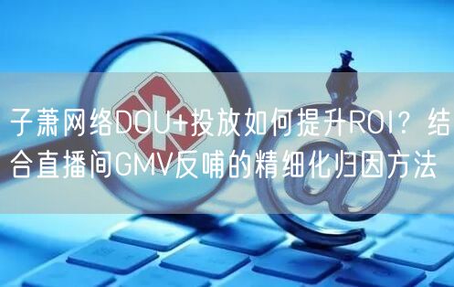 子萧网络DOU+投放如何提升ROI?结合直播间GMV反哺的精细化归因方法