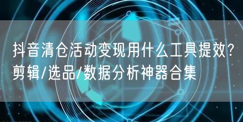 抖音清仓活动变现用什么工具提效?剪辑/选品/数据分析神器合集