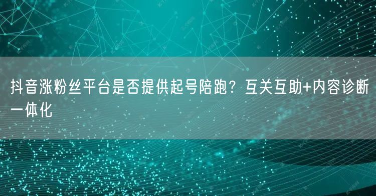 抖音涨粉丝平台是否提供起号陪跑?互关互助+内容诊断一体化