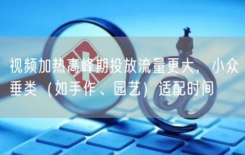 视频加热高峰期投放流量更大,小众垂类(如手作、园艺)适配时间