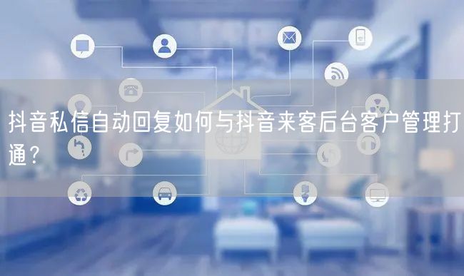 抖音私信自动回复如何与抖音来客后台客户管理打通?