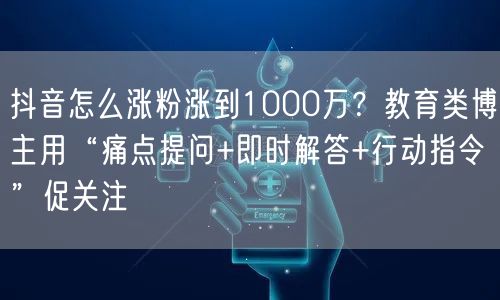 抖音怎么涨粉涨到1000万?教育类博主用“痛点提问+即时解答+行动指令”促关注