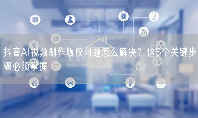 抖音AI视频制作版权问题怎么解决?这5个关键步骤必须掌握
