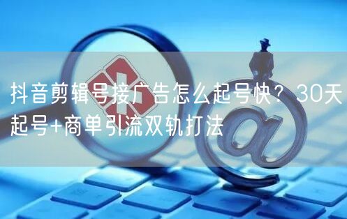 抖音剪辑号接广告怎么起号快?30天起号+商单引流双轨打法