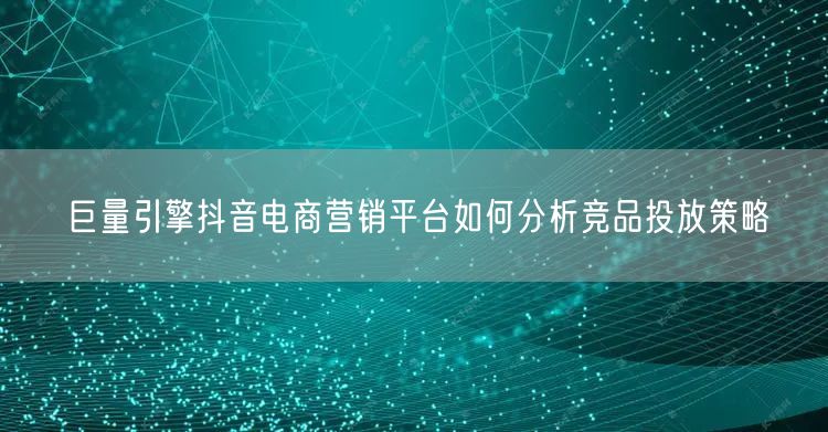巨量引擎抖音电商营销平台如何分析竞品投放策略