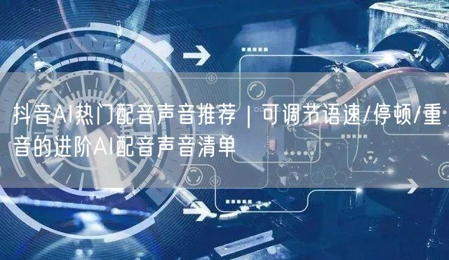 抖音AI热门配音声音推荐|可调节语速/停顿/重音的进阶AI配音声音清单