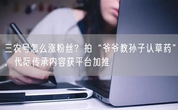 三农号怎么涨粉丝?拍“爷爷教孙子认草药”,代际传承内容获平台加推