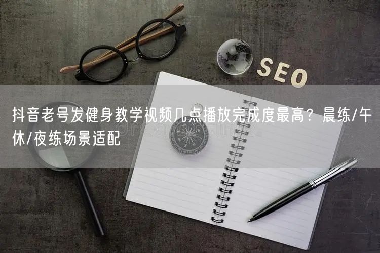 抖音老号发健身教学视频几点播放完成度最高？晨练/午休/夜练场景适配