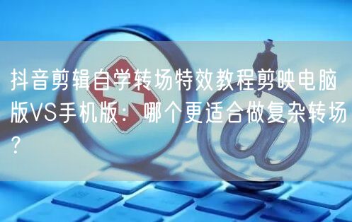 抖音剪辑自学转场特效教程剪映电脑版VS手机版:哪个更适合做复杂转场?