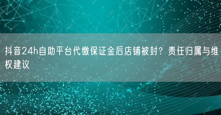 抖音24h自助平台代缴保证金后店铺被封?责任归属与维权建议