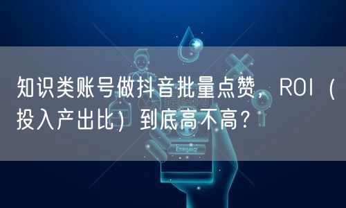 知识类账号做抖音批量点赞,ROI(投入产出比)到底高不高?