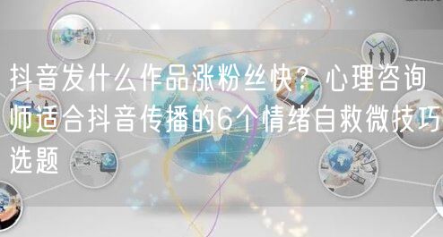 抖音发什么作品涨粉丝快?心理咨询师适合抖音传播的6个情绪自救微技巧选题
