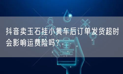抖音卖玉石挂小黄车后订单发货超时会影响运费险吗?