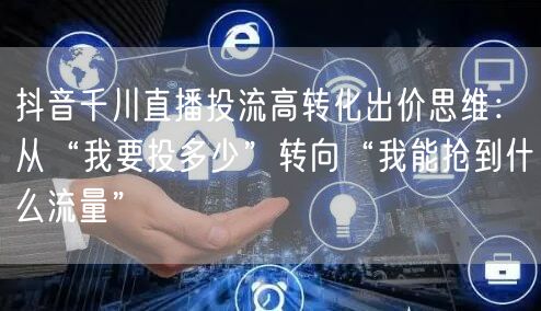 抖音千川直播投流高转化出价思维:从“我要投多少”转向“我能抢到什么流量”