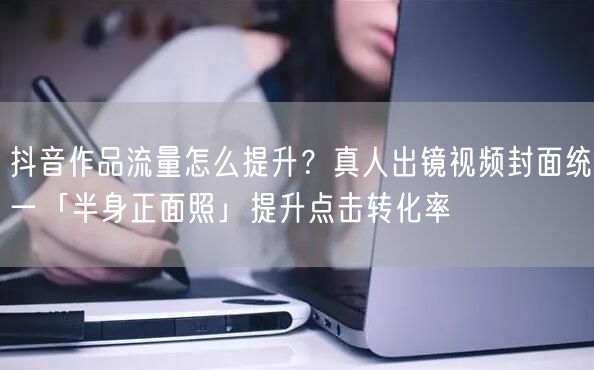 抖音作品流量怎么提升?真人出镜视频封面统一「半身正面照」提升点击转化率