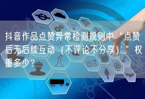 抖音作品点赞异常检测规则中“点赞后无后续互动(不评论不分享)”权重多少?