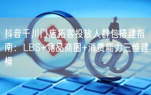 抖音千川门店拓客投放人群包搭建指南:LBS+竞品商圈+消费能力三维建模