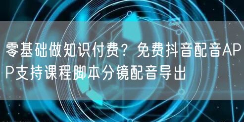 零基础做知识付费?免费抖音配音APP支持课程脚本分镜配音导出