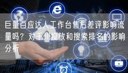 巨量百应达人工作台售后差评影响流量吗?对千川投放和搜索排名的影响分析