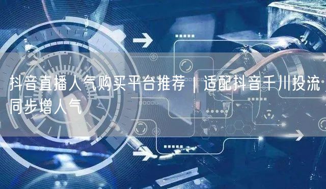 抖音直播人气购买平台推荐|适配抖音千川投流同步增人气
