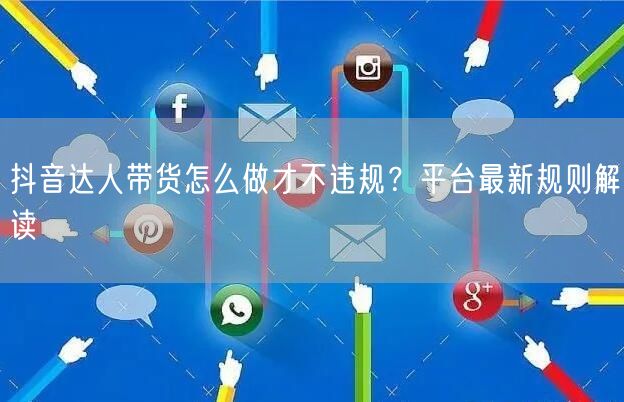 抖音达人带货怎么做才不违规?平台最新规则解读