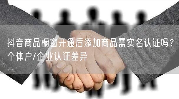 抖音商品橱窗开通后添加商品需实名认证吗?个体户/企业认证差异