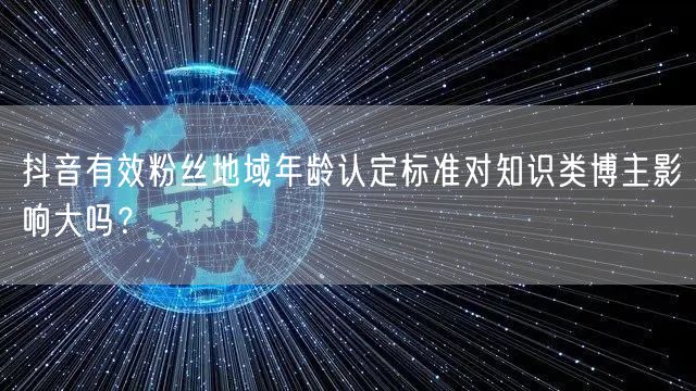 抖音有效粉丝地域年龄认定标准对知识类博主影响大吗?