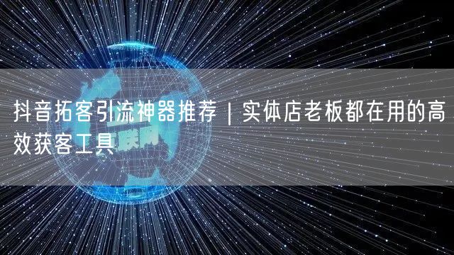 抖音拓客引流神器推荐|实体店老板都在用的高效获客工具