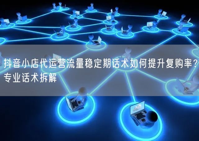 抖音小店代运营流量稳定期话术如何提升复购率?专业话术拆解