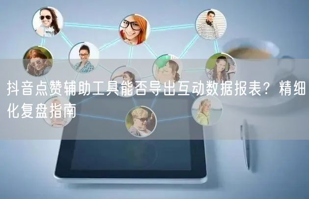 抖音点赞辅助工具能否导出互动数据报表?精细化复盘指南