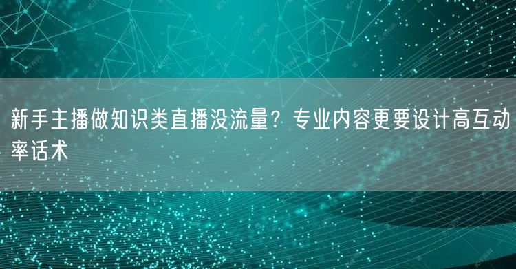 新手主播做知识类直播没流量?专业内容更要设计高互动率话术