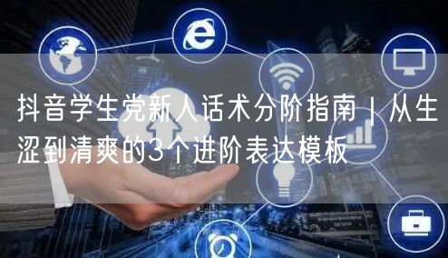 抖音学生党新人话术分阶指南｜从生涩到清爽的3个进阶表达模板
