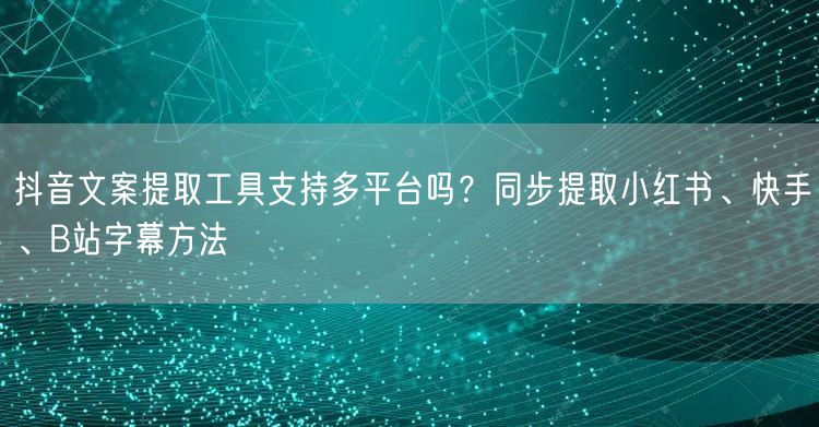 抖音文案提取工具支持多平台吗?同步提取小红书、快手、B站字幕方法