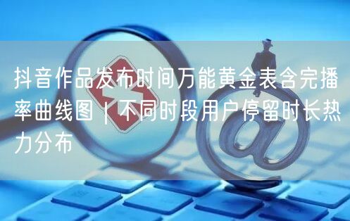 抖音作品发布时间万能黄金表含完播率曲线图|不同时段用户停留时长热力分布