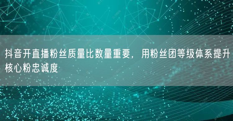 抖音开直播粉丝质量比数量重要，用粉丝团等级体系提升核心粉忠诚度