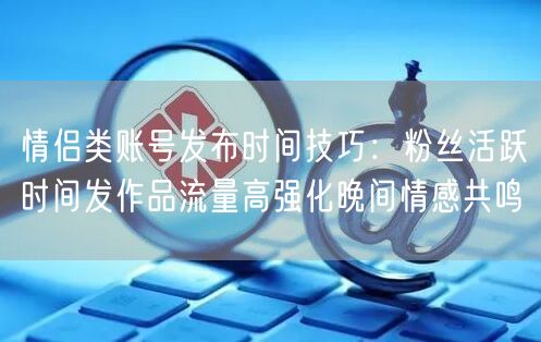 情侣类账号发布时间技巧:粉丝活跃时间发作品流量高强化晚间情感共鸣