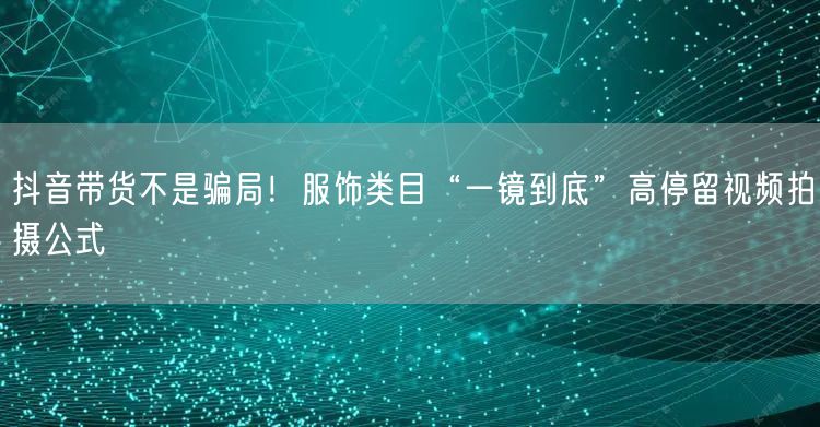 抖音带货不是骗局!服饰类目“一镜到底”高停留视频拍摄公式