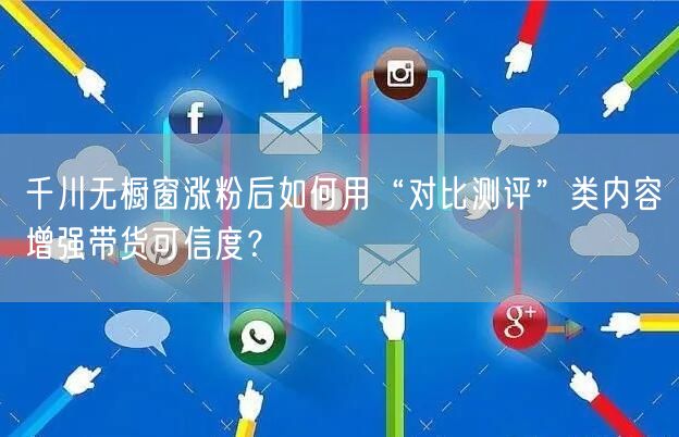 千川无橱窗涨粉后如何用“对比测评”类内容增强带货可信度?