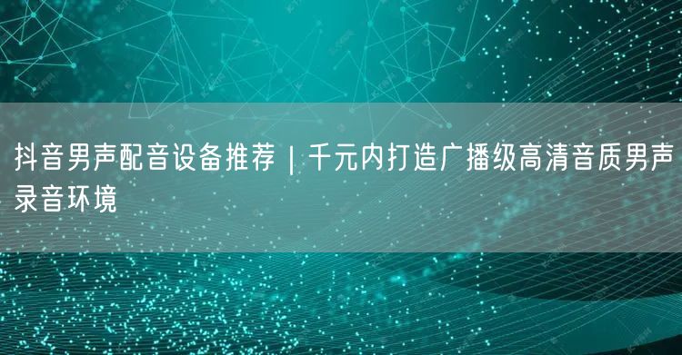抖音男声配音设备推荐|千元内打造广播级高清音质男声录音环境