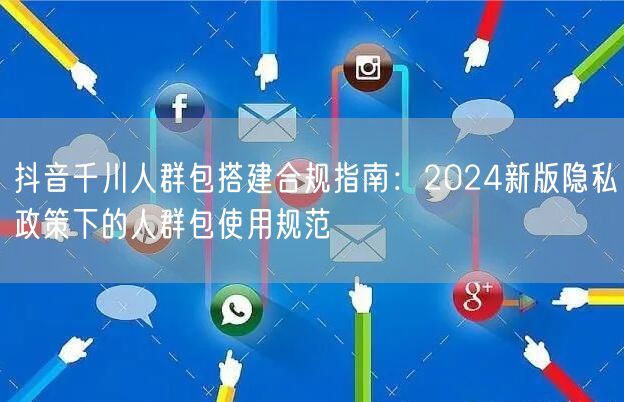 抖音千川人群包搭建合规指南:2024新版隐私政策下的人群包使用规范