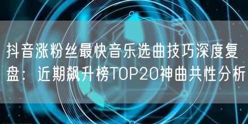 抖音涨粉丝最快音乐选曲技巧深度复盘：近期飙升榜TOP20神曲共性分析