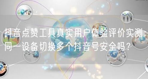 抖音点赞工具真实用户体验评价实测:同一设备切换多个抖音号安全吗?