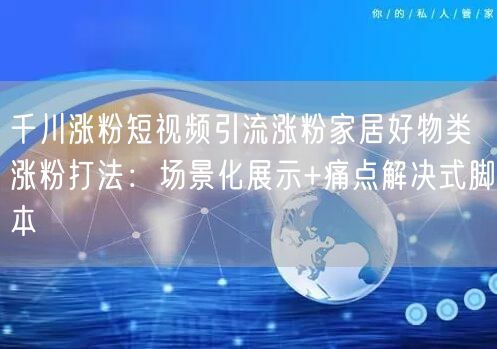 千川涨粉短视频引流涨粉家居好物类涨粉打法:场景化展示+痛点解决式脚本