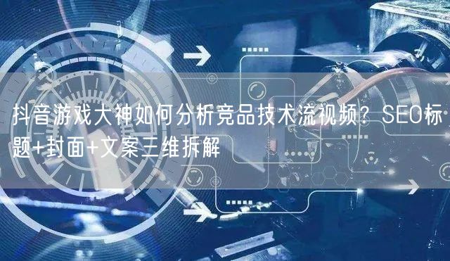 抖音游戏大神如何分析竞品技术流视频?SEO标题+封面+文案三维拆解