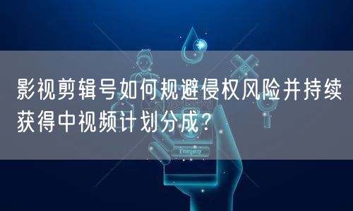 影视剪辑号如何规避侵权风险并持续获得中视频计划分成？