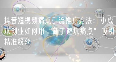 抖音短视频痛点引流推广方法：小成本创业如何用“新手避坑痛点”吸引精准粉丝