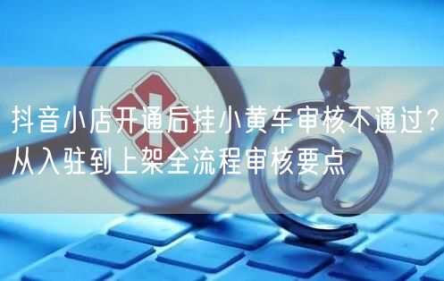 抖音小店开通后挂小黄车审核不通过？从入驻到上架全流程审核要点
