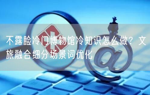 不露脸冷门博物馆冷知识怎么做?文旅融合细分场景词优化