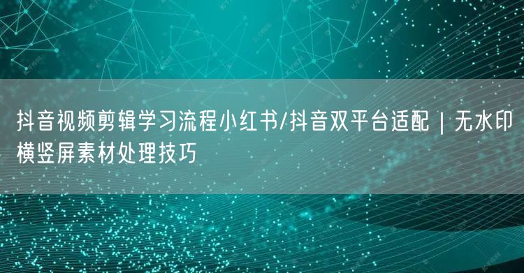 抖音视频剪辑学习流程小红书/抖音双平台适配|无水印横竖屏素材处理技巧